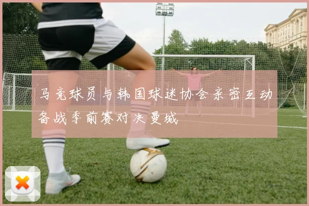 马竞球员与韩国球迷协会亲密互动备战季前赛对决曼城