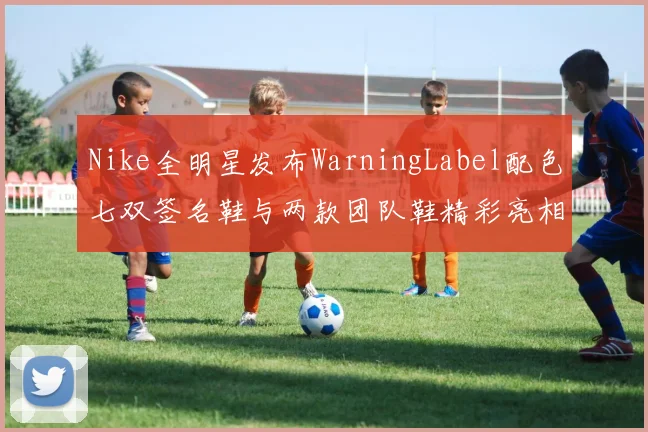 Nike全明星发布WarningLabel配色七双签名鞋与两款团队鞋精彩亮相