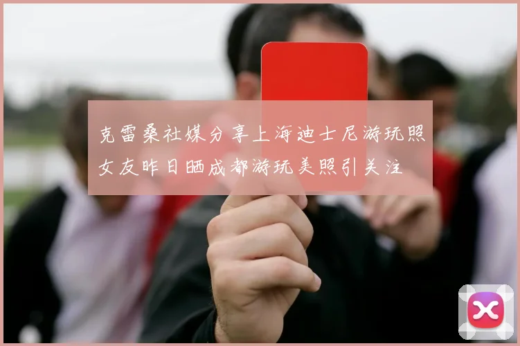 克雷桑社媒分享上海迪士尼游玩照女友昨日晒成都游玩美照引关注