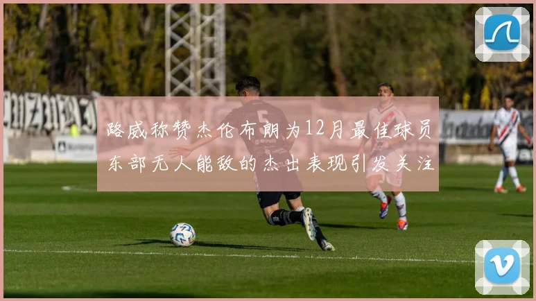 路威称赞杰伦布朗为12月最佳球员东部无人能敌的杰出表现引发关注