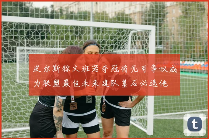 皮尔斯称文班若夺冠将无可争议成为联盟最佳未来建队基石必选他