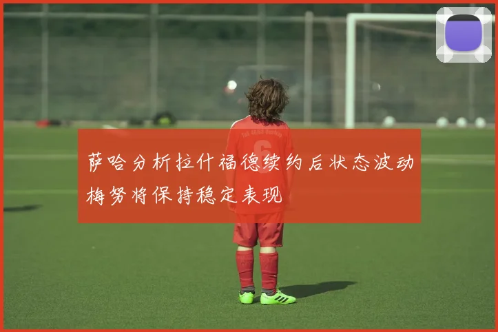 萨哈分析拉什福德续约后状态波动梅努将保持稳定表现