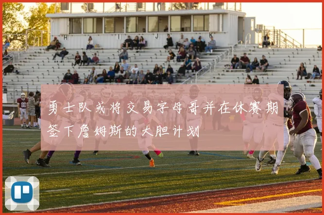 勇士队或将交易字母哥并在休赛期签下詹姆斯的大胆计划