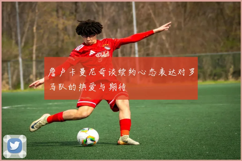 詹卢卡曼尼奇谈续约心态表达对罗马队的热爱与期待