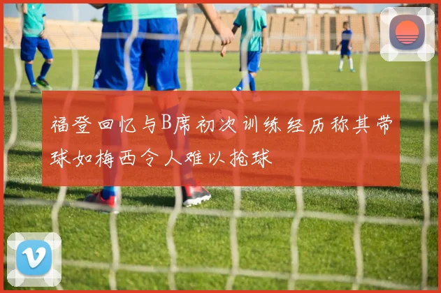 福登回忆与B席初次训练经历称其带球如梅西令人难以抢球