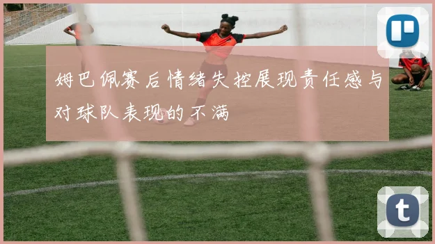 姆巴佩赛后情绪失控展现责任感与对球队表现的不满